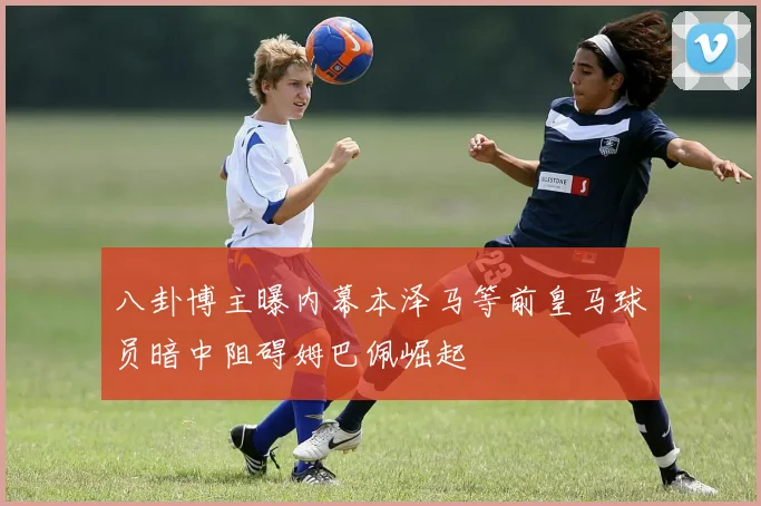 八卦博主曝内幕本泽马等前皇马球员暗中阻碍姆巴佩崛起