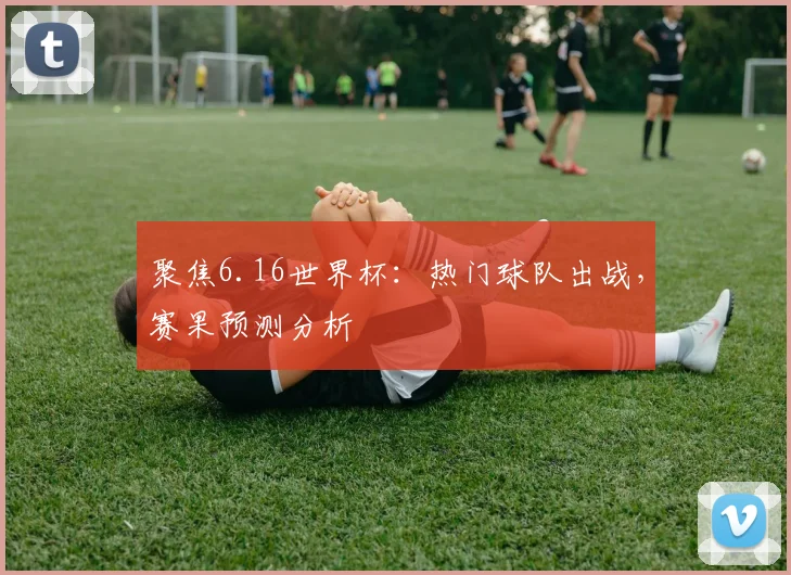 聚焦6.16世界杯:热门球队出战,赛果预测分析