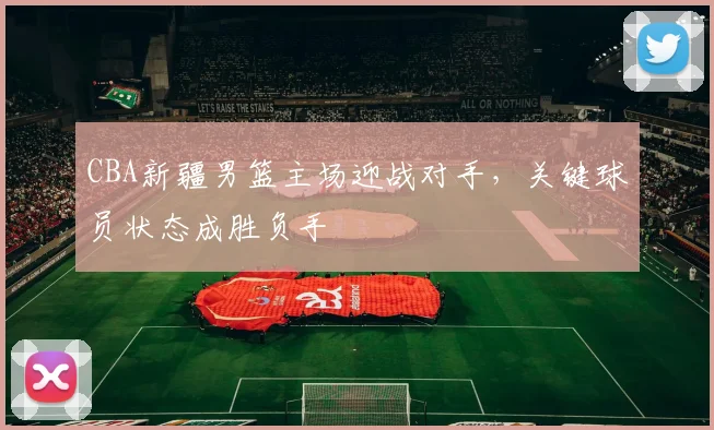 CBA新疆男篮主场迎战对手,关键球员状态成胜负手