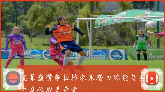 克莱盛赞弗拉格未来潜力称能与其并肩作战是荣幸