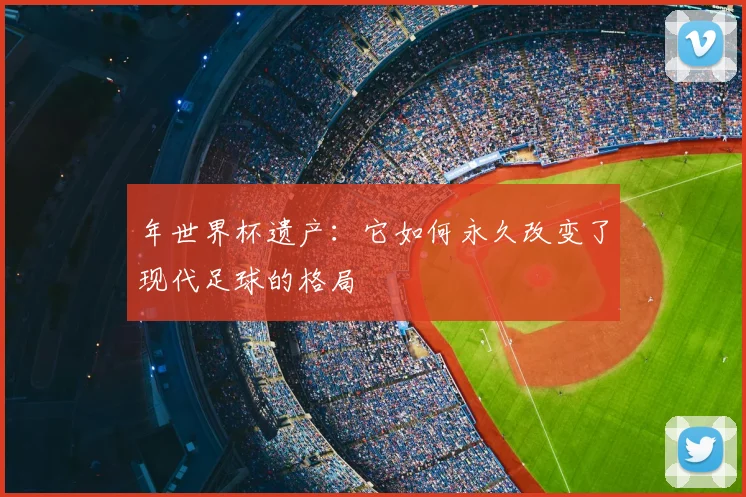 年世界杯遗产：它如何永久改变了现代足球的格局