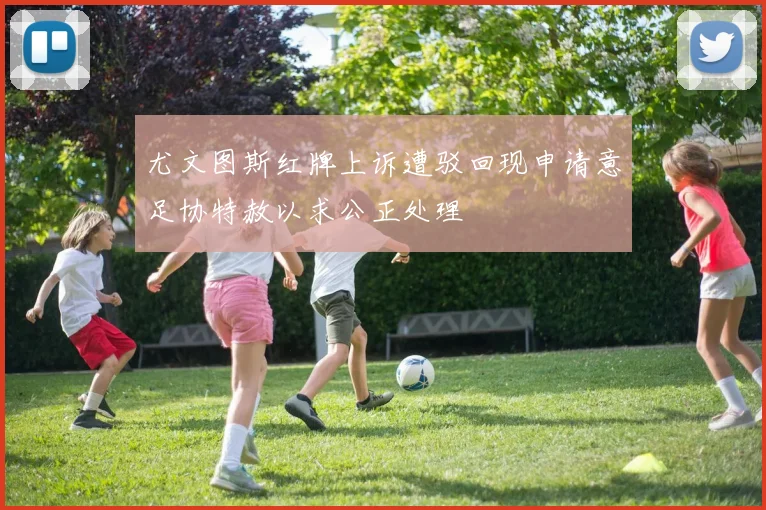 尤文图斯红牌上诉遭驳回现申请意足协特赦以求公正处理