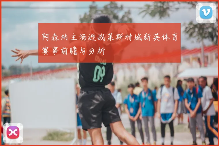 阿森纳主场迎战莱斯特城新英体育赛事前瞻与分析