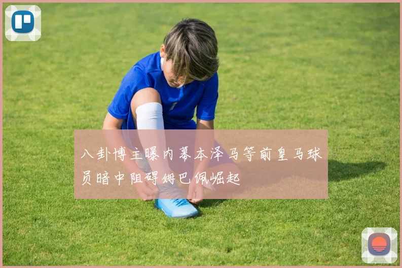 八卦博主曝内幕本泽马等前皇马球员暗中阻碍姆巴佩崛起