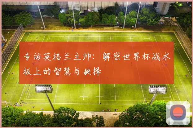 专访英格兰主帅：解密世界杯战术板上的智慧与抉择