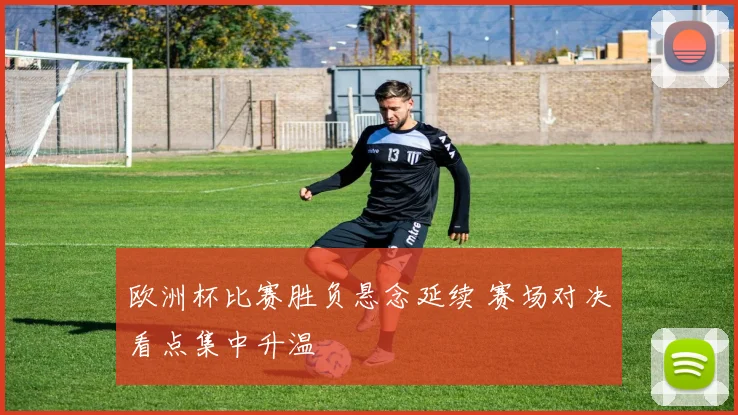 欧洲杯比赛胜负悬念延续 赛场对决看点集中升温