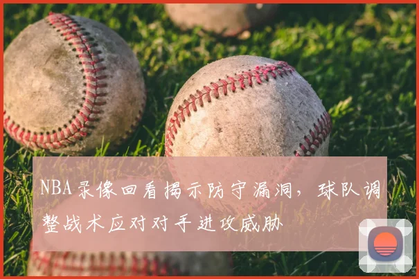 NBA录像回看揭示防守漏洞,球队调整战术应对对手进攻威胁