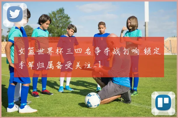 女篮世界杯三四名争夺战打响 锁定季军归属备受关注_1