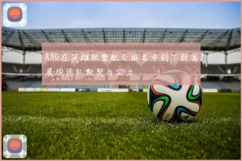 RNG在英雄联盟配合排名中创下新高展现团队默契与实力