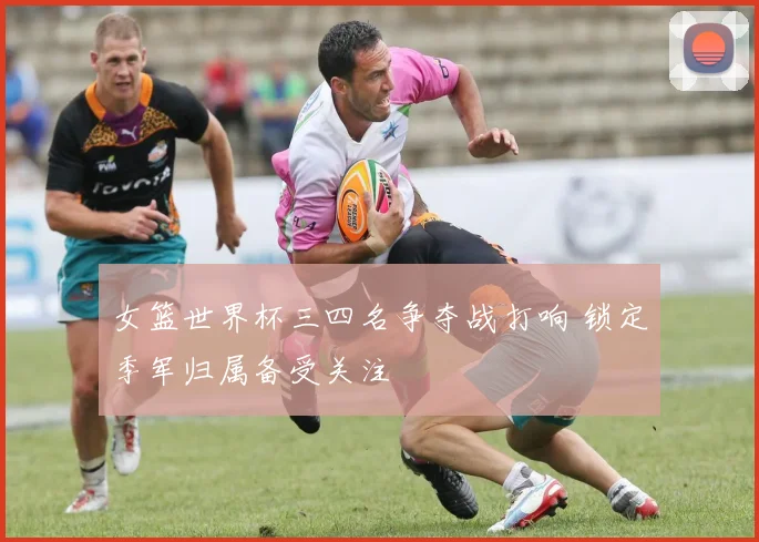 女篮世界杯三四名争夺战打响 锁定季军归属备受关注