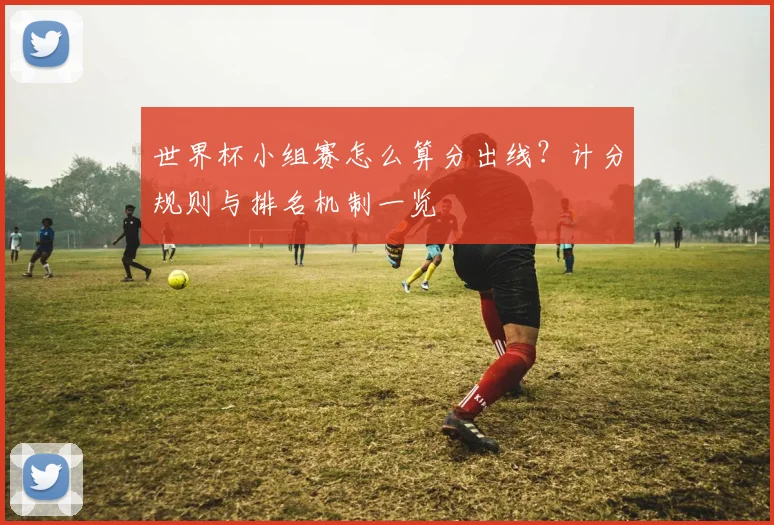 世界杯小组赛怎么算分出线?计分规则与排名机制一览