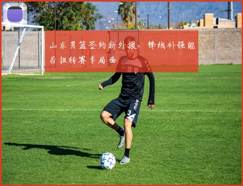 山东男篮签约新外援，锋线补强能否扭转赛季局面