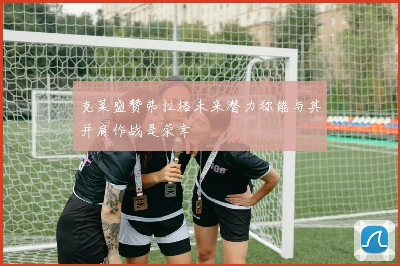 克莱盛赞弗拉格未来潜力称能与其并肩作战是荣幸