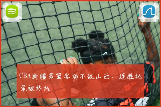 CBA新疆男篮客场不敌山西,连胜纪录被终结