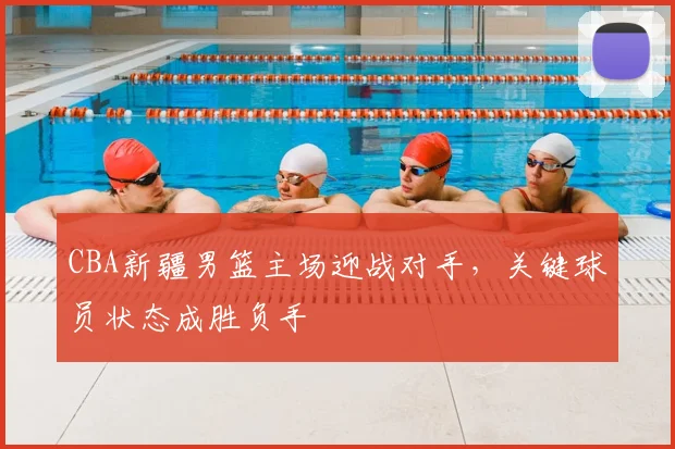 CBA新疆男篮主场迎战对手,关键球员状态成胜负手