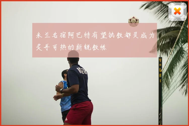米兰名宿阿巴特有望执教都灵成为炙手可热的新锐教练