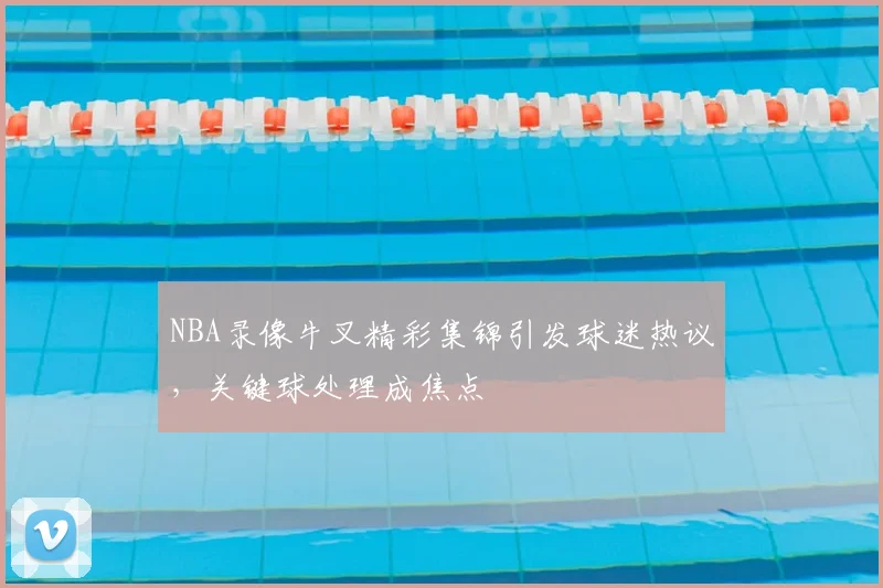 NBA录像牛叉精彩集锦引发球迷热议，关键球处理成焦点