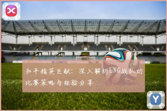 和平精英巨献:深入解析LNG战队的比赛策略与经验分享