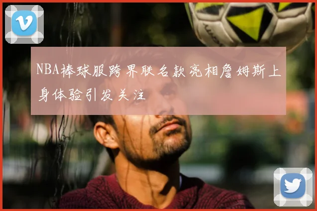 NBA棒球服跨界联名款亮相詹姆斯上身体验引发关注