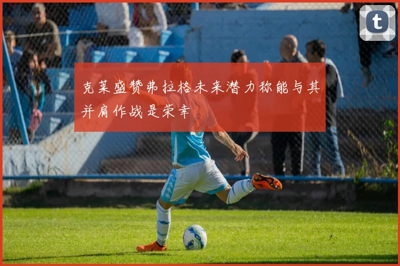 克莱盛赞弗拉格未来潜力称能与其并肩作战是荣幸