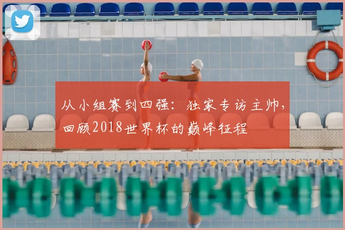 从小组赛到四强：独家专访主帅，回顾2018世界杯的巅峰征程