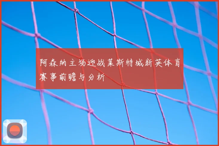 阿森纳主场迎战莱斯特城新英体育赛事前瞻与分析