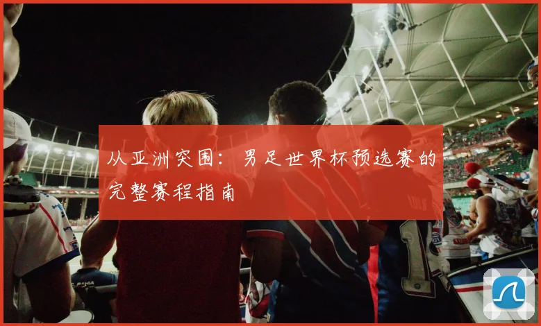 从亚洲突围：男足世界杯预选赛的完整赛程指南