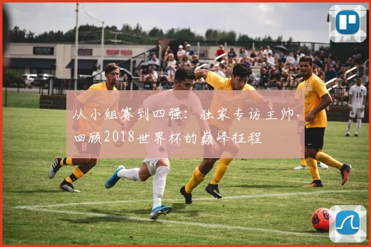 从小组赛到四强:独家专访主帅,回顾2018世界杯的巅峰征程