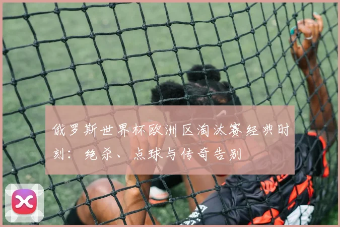 俄罗斯世界杯欧洲区淘汰赛经典时刻:绝杀、点球与传奇告别
