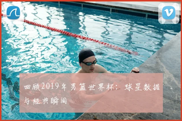 回顾2019年男篮世界杯:球星数据与经典瞬间