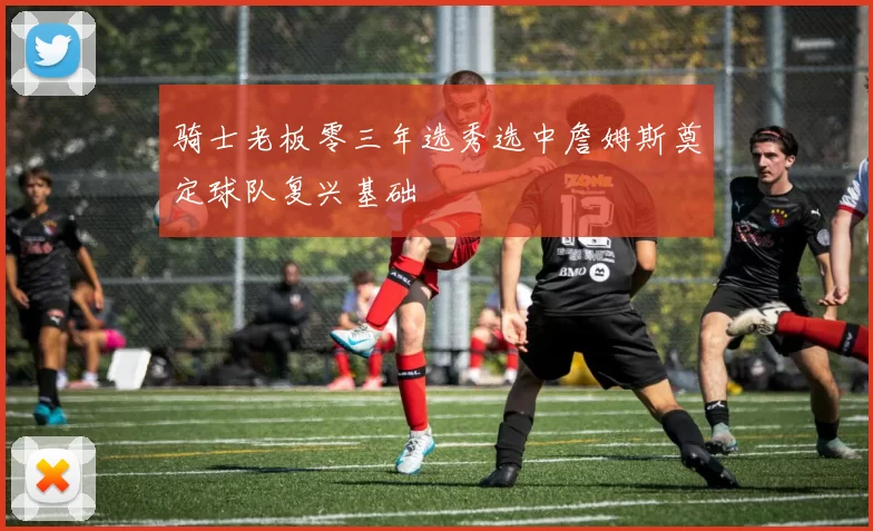 骑士老板零三年选秀选中詹姆斯奠定球队复兴基础