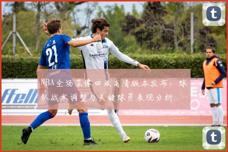 NBA全场录像回放高清版本发布，球队战术调整与关键球员表现分析