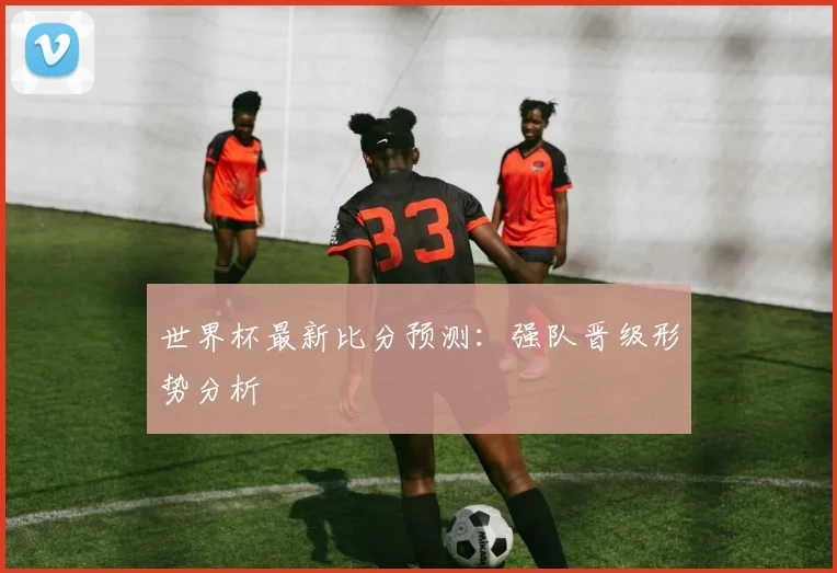世界杯最新比分预测:强队晋级形势分析