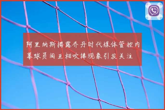 阿里纳斯揭露乔丹时代媒体管控内幕球员间互相吹捧现象引发关注