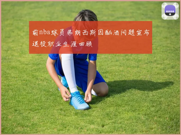 前nba球员弗朗西斯因酗酒问题宣布退役职业生涯回顾