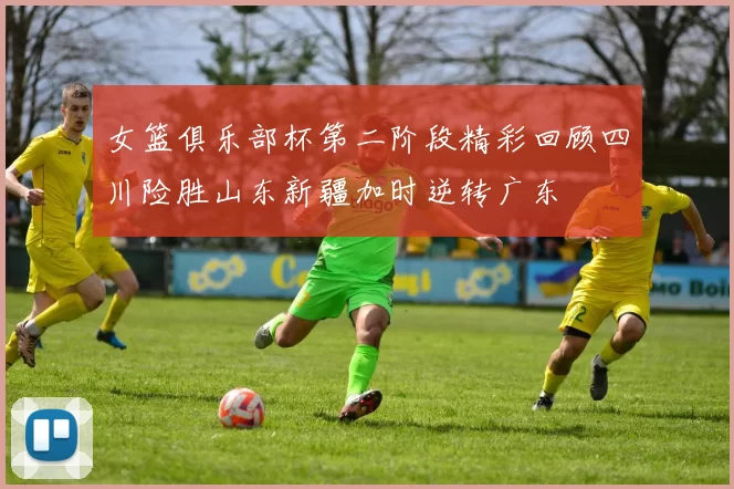 女篮俱乐部杯第二阶段精彩回顾四川险胜山东新疆加时逆转广东