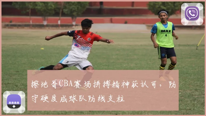 擦地哥CBA赛场拼搏精神获认可，防守硬度成球队防线支柱