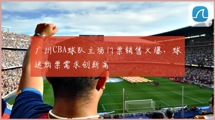 广州CBA球队主场门票销售火爆,球迷购票需求创新高