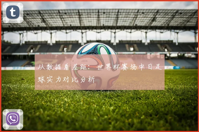 从数据看差距：世界杯赛场中日足球实力对比分析