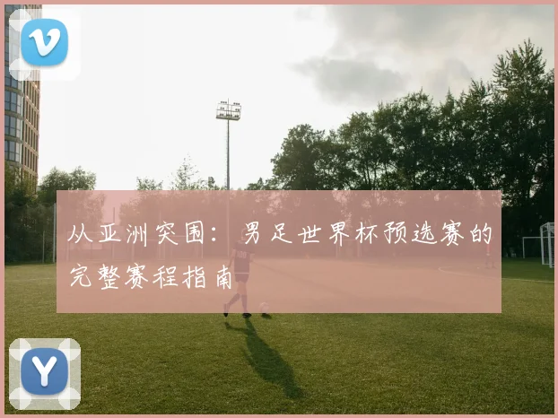 从亚洲突围：男足世界杯预选赛的完整赛程指南