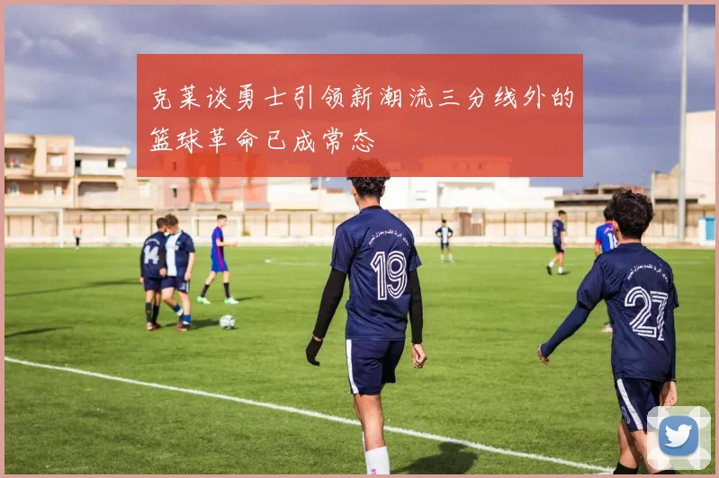 克莱谈勇士引领新潮流三分线外的篮球革命已成常态