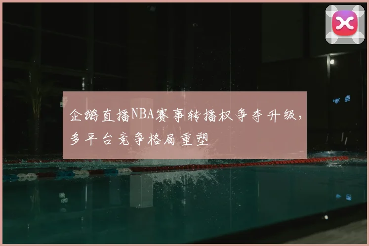 企鹅直播NBA赛事转播权争夺升级，多平台竞争格局重塑