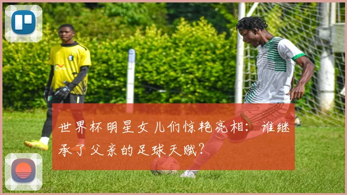 世界杯明星女儿们惊艳亮相:谁继承了父亲的足球天赋?