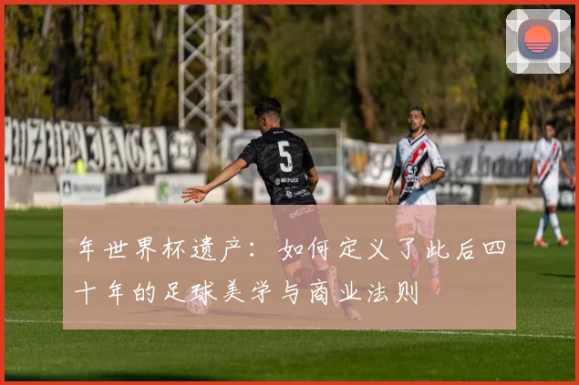 年世界杯遗产:如何定义了此后四十年的足球美学与商业法则