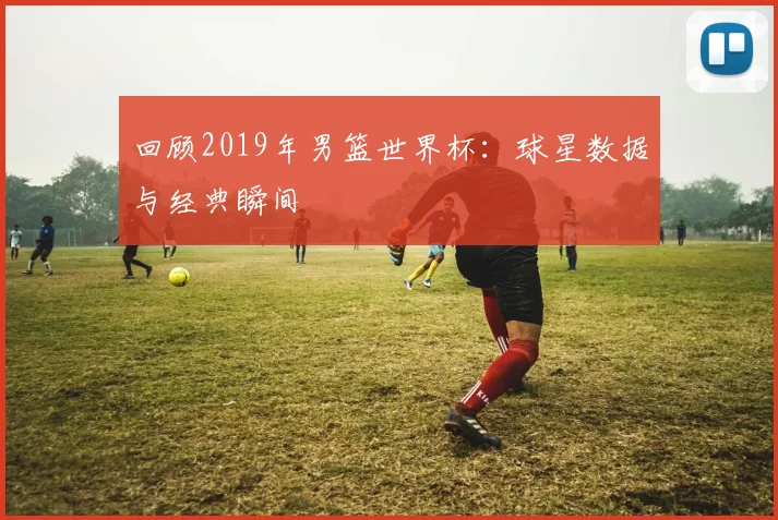 回顾2019年男篮世界杯:球星数据与经典瞬间