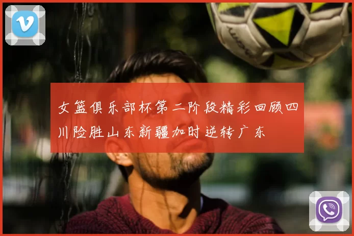 女篮俱乐部杯第二阶段精彩回顾四川险胜山东新疆加时逆转广东