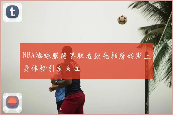 NBA棒球服跨界联名款亮相詹姆斯上身体验引发关注
