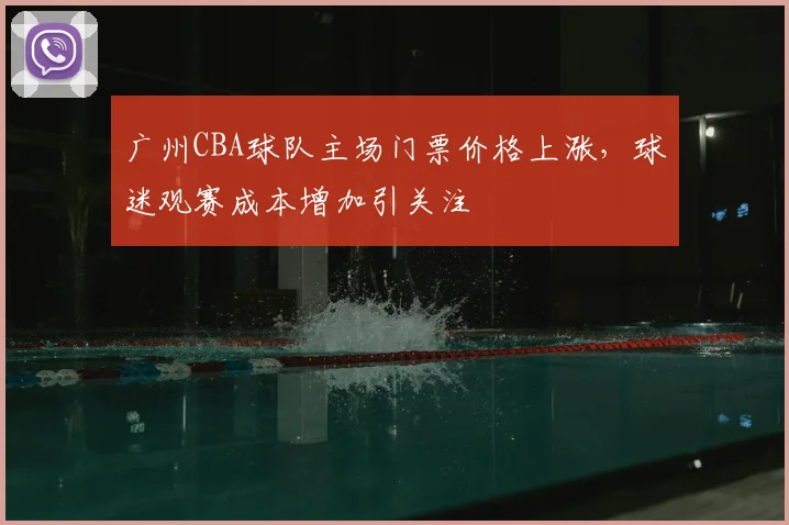 广州CBA球队主场门票价格上涨,球迷观赛成本增加引关注