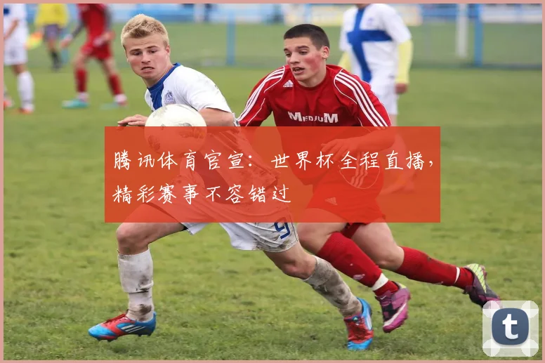 腾讯体育官宣:世界杯全程直播,精彩赛事不容错过