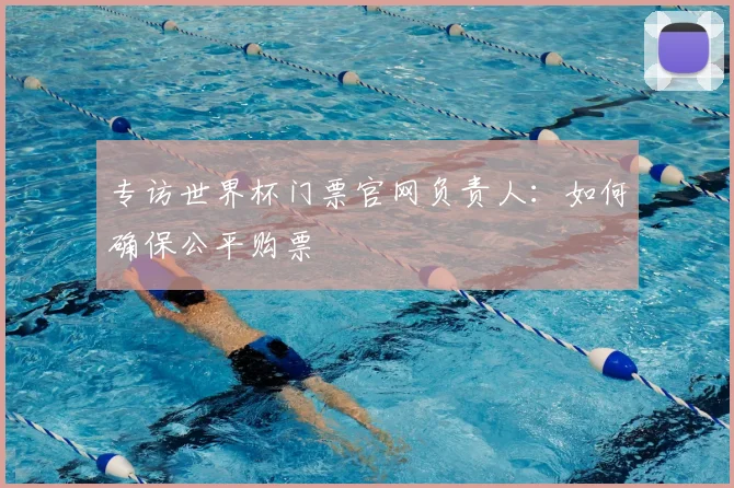 专访世界杯门票官网负责人:如何确保公平购票